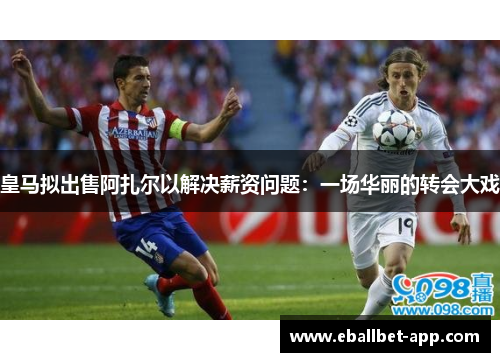 皇马拟出售阿扎尔以解决薪资问题：一场华丽的转会大戏